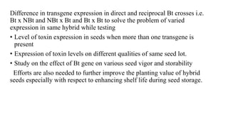 Difference in transgene expression in direct and reciprocal Bt crosses i.e.
Bt x NBt and NBt x Bt and Bt x Bt to solve the problem of varied
expression in same hybrid while testing
• Level of toxin expression in seeds when more than one transgene is
present
• Expression of toxin levels on different qualities of same seed lot.
• Study on the effect of Bt gene on various seed vigor and storability
Efforts are also needed to further improve the planting value of hybrid
seeds especially with respect to enhancing shelf life during seed storage.
 
