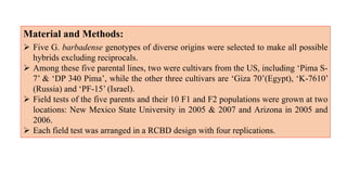 Material and Methods:
 Five G. barbadense genotypes of diverse origins were selected to make all possible
hybrids excluding reciprocals.
 Among these five parental lines, two were cultivars from the US, including ‘Pima S-
7’ & ‘DP 340 Pima’, while the other three cultivars are ‘Giza 70’(Egypt), ‘K-7610’
(Russia) and ‘PF-15’ (Israel).
 Field tests of the five parents and their 10 F1 and F2 populations were grown at two
locations: New Mexico State University in 2005 & 2007 and Arizona in 2005 and
2006.
 Each field test was arranged in a RCBD design with four replications.
 