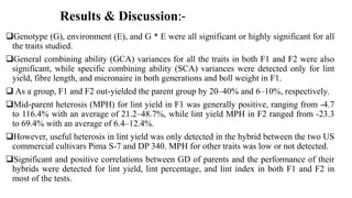 Genotype (G), environment (E), and G * E were all significant or highly significant for all
the traits studied.
General combining ability (GCA) variances for all the traits in both F1 and F2 were also
significant, while specific combining ability (SCA) variances were detected only for lint
yield, fibre length, and micronaire in both generations and boll weight in F1.
 As a group, F1 and F2 out-yielded the parent group by 20–40% and 6–10%, respectively.
Mid-parent heterosis (MPH) for lint yield in F1 was generally positive, ranging from -4.7
to 116.4% with an average of 21.2–48.7%, while lint yield MPH in F2 ranged from -23.3
to 69.4% with an average of 6.4–12.4%.
However, useful heterosis in lint yield was only detected in the hybrid between the two US
commercial cultivars Pima S-7 and DP 340. MPH for other traits was low or not detected.
Significant and positive correlations between GD of parents and the performance of their
hybrids were detected for lint yield, lint percentage, and lint index in both F1 and F2 in
most of the tests.
Results & Discussion:-
 