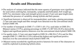 Results and Discussion:-
The analysis of variance indicated that the mean squares of genotypes were significant
for seed cotton yield (kg/ha), monopodia, sympodia and bolls/plant, boll weight (g),
GOT (%), micronaire value and strength (g/tex) except 2.5 per cent span length (mm)
indicated the presence of variability among hybrids and their parents.
 Significant heterosis is observed for monopods/plant, seed index, ginning percentage,
2.5 per cent span length and fibre strength were detected over the conventional check
hybrid CSHH 198.
 For number of monopods in GMS 17 x CISV-1 (81.1%), seed index in GMS 20 x
Bikaneri narma (15.9%), ginning percentage in GMS 17x 007 DA (10.4%) showed the
highest and significant positive heterosis over the conventional check hybrid CSHH 198.
 For quality traits, 2.5 per cent span length in GMS 26 x 006 DA (7.4%) and for fibre
strength GMS 21 x 006 DA (13.4%) showed the highest and significant positive
heterosis over the conventional check hybrid CSHH 198.
 Bikaneri narma recorded the significant positive heterosis for most of the characters so
could be exploited in producing hybrid cotton.
 