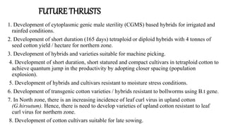 1. Development of cytoplasmic genic male sterility (CGMS) based hybrids for irrigated and
rainfed conditions.
2. Development of short duration (165 days) tetraploid or diploid hybrids with 4 tonnes of
seed cotton yield / hectare for northern zone.
3. Development of hybrids and varieties suitable for machine picking.
4. Development of short duration, short statured and compact cultivars in tetraploid cotton to
achieve quantum jump in the productivity by adopting closer spacing (population
explosion).
5. Development of hybrids and cultivars resistant to moisture stress conditions.
6. Development of transgenic cotton varieties / hybrids resistant to bollworms using B.t gene.
7. In North zone, there is an increasing incidence of leaf curl virus in upland cotton
(G.hirsutum). Hence, there is need to develop varieties of upland cotton resistant to leaf
curl virus for northern zone.
8. Development of cotton cultivars suitable for late sowing.
FUTURE THRUSTS
 