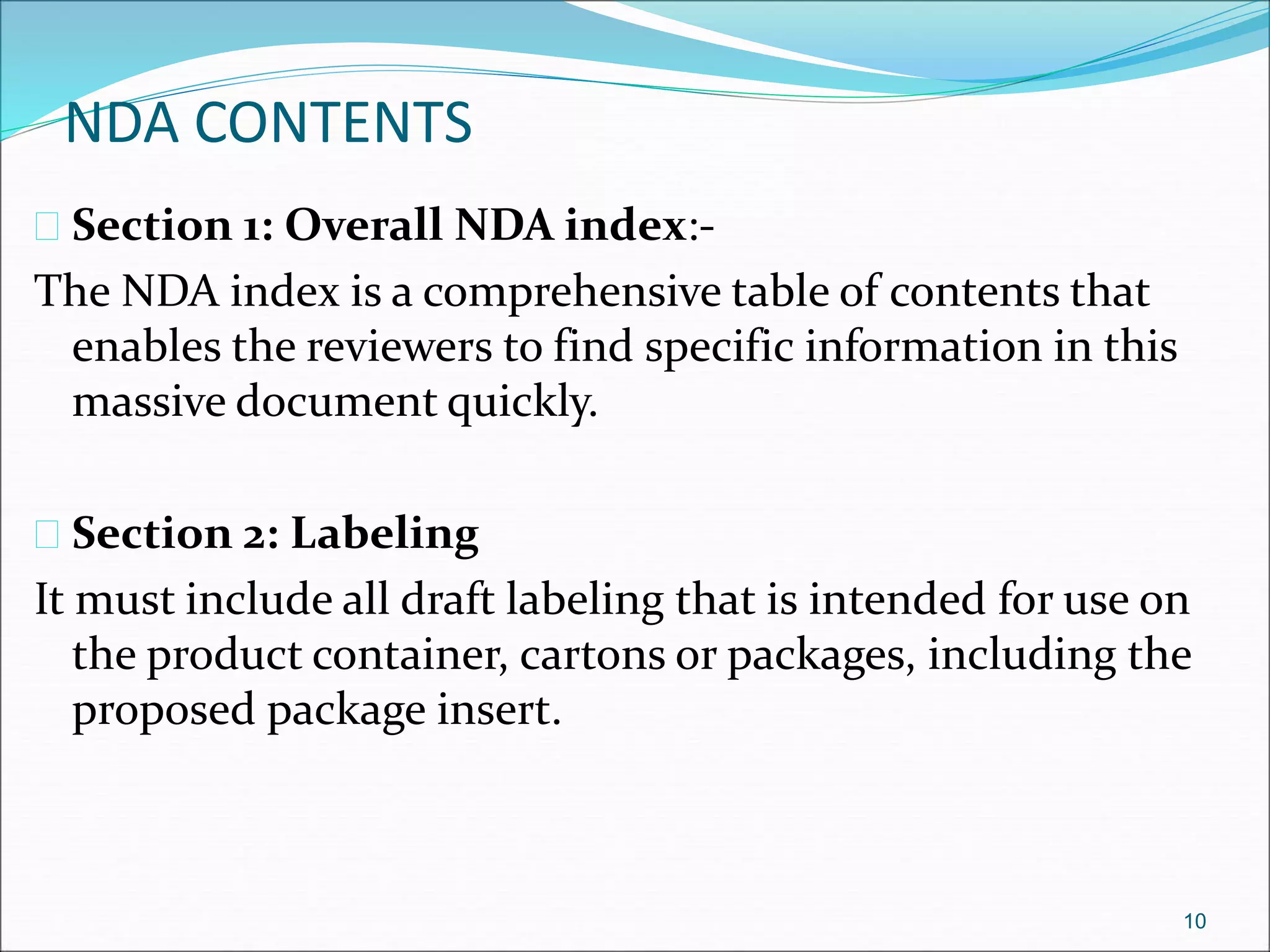 NDA CONTENTS 
 Section 1: Overall NDA index:- 
The NDA index is a comprehensive table of contents that 
enables the reviewers to find specific information in this 
massive document quickly. 
 Section 2: Labeling 
It must include all draft labeling that is intended for use on 
the product container, cartons or packages, including the 
proposed package insert. 
10 
 