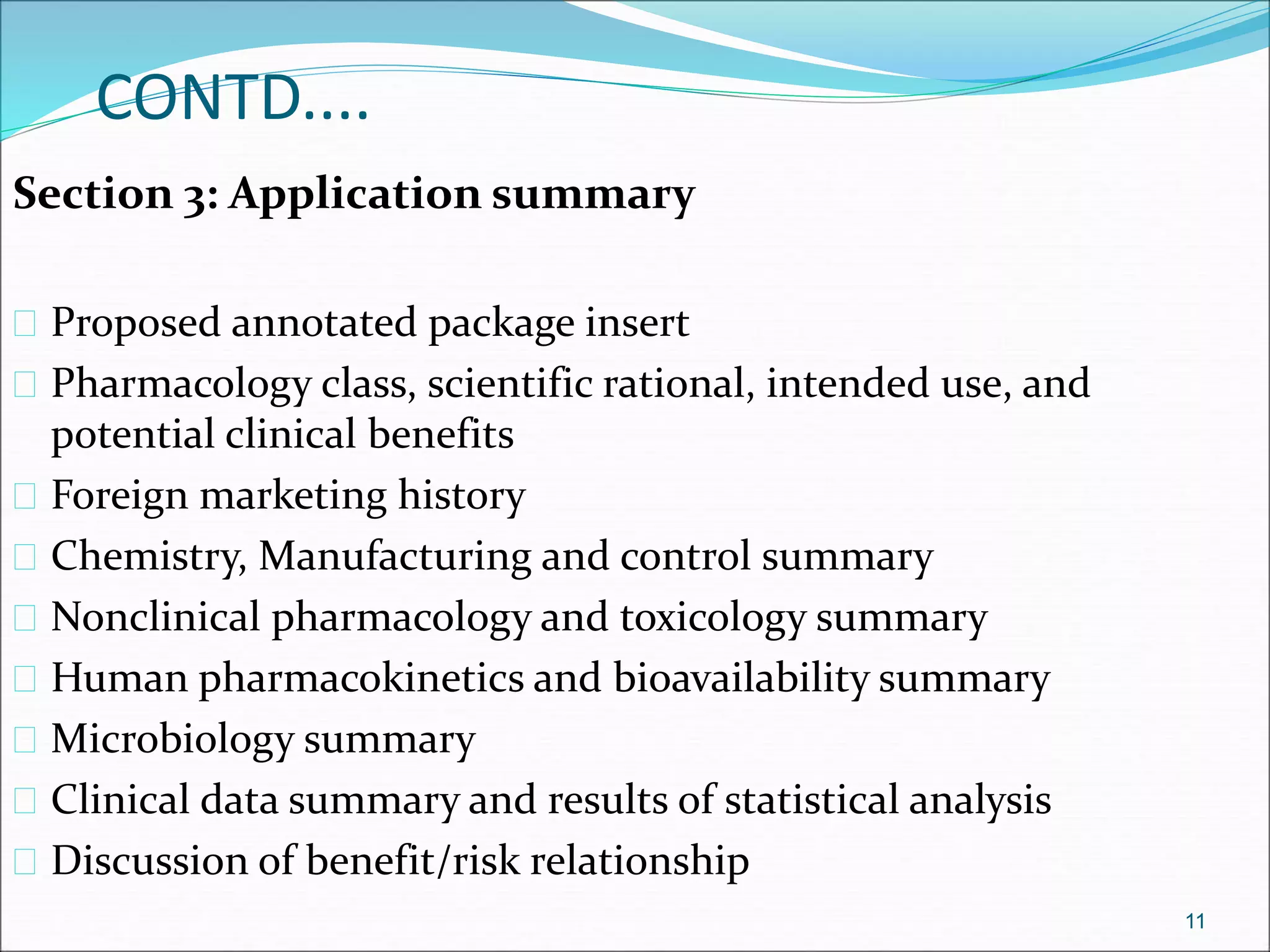 CONTD.... 
Section 3: Application summary 
 Proposed annotated package insert 
 Pharmacology class, scientific rational, intended use, and 
potential clinical benefits 
 Foreign marketing history 
 Chemistry, Manufacturing and control summary 
 Nonclinical pharmacology and toxicology summary 
 Human pharmacokinetics and bioavailability summary 
 Microbiology summary 
 Clinical data summary and results of statistical analysis 
 Discussion of benefit/risk relationship 
11 
 