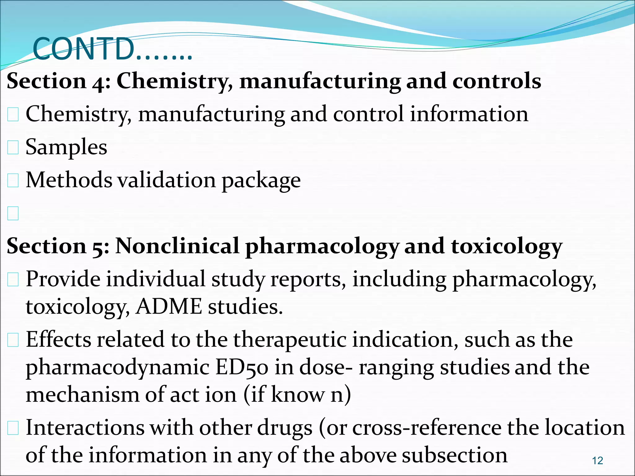 CONTD....… 
Section 4: Chemistry, manufacturing and controls 
 Chemistry, manufacturing and control information 
 Samples 
 Methods validation package 
 
Section 5: Nonclinical pharmacology and toxicology 
 Provide individual study reports, including pharmacology, 
toxicology, ADME studies. 
 Effects related to the therapeutic indication, such as the 
pharmacodynamic ED50 in dose- ranging studies and the 
mechanism of act ion (if know n) 
 Interactions with other drugs (or cross-reference the location 
of the information in any of the above subsection 12 
 