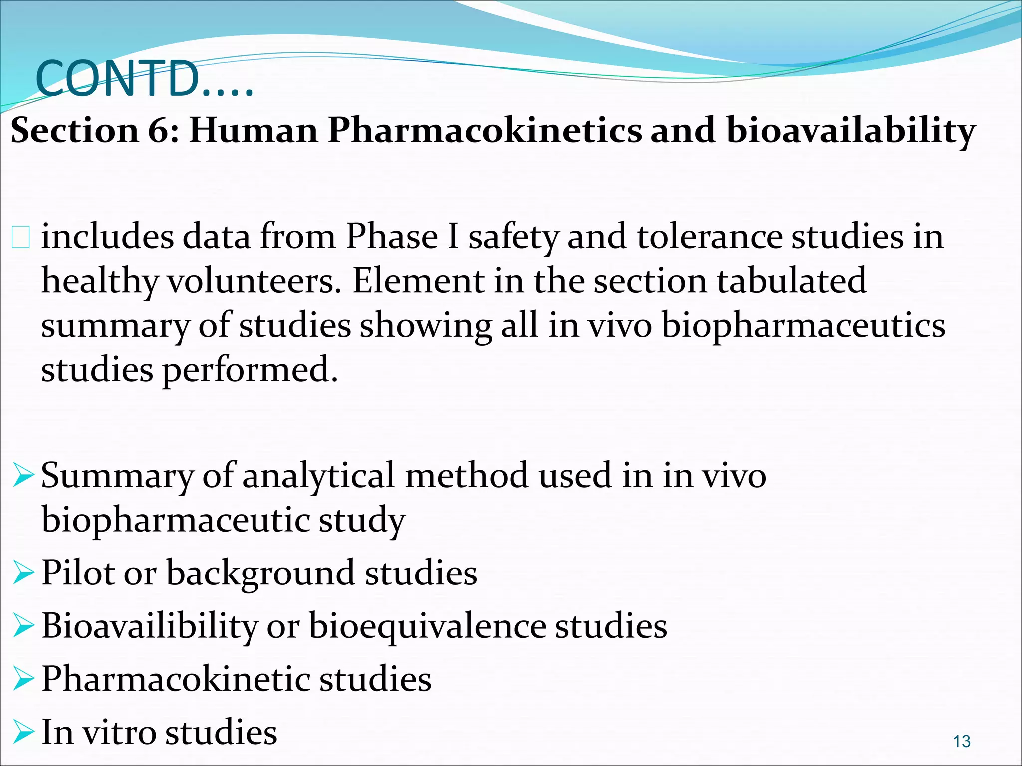 CONTD.... 
Section 6: Human Pharmacokinetics and bioavailability 
 includes data from Phase I safety and tolerance studies in 
healthy volunteers. Element in the section tabulated 
summary of studies showing all in vivo biopharmaceutics 
studies performed. 
Summary of analytical method used in in vivo 
biopharmaceutic study 
Pilot or background studies 
Bioavailibility or bioequivalence studies 
Pharmacokinetic studies 
In vitro studies 13 
 