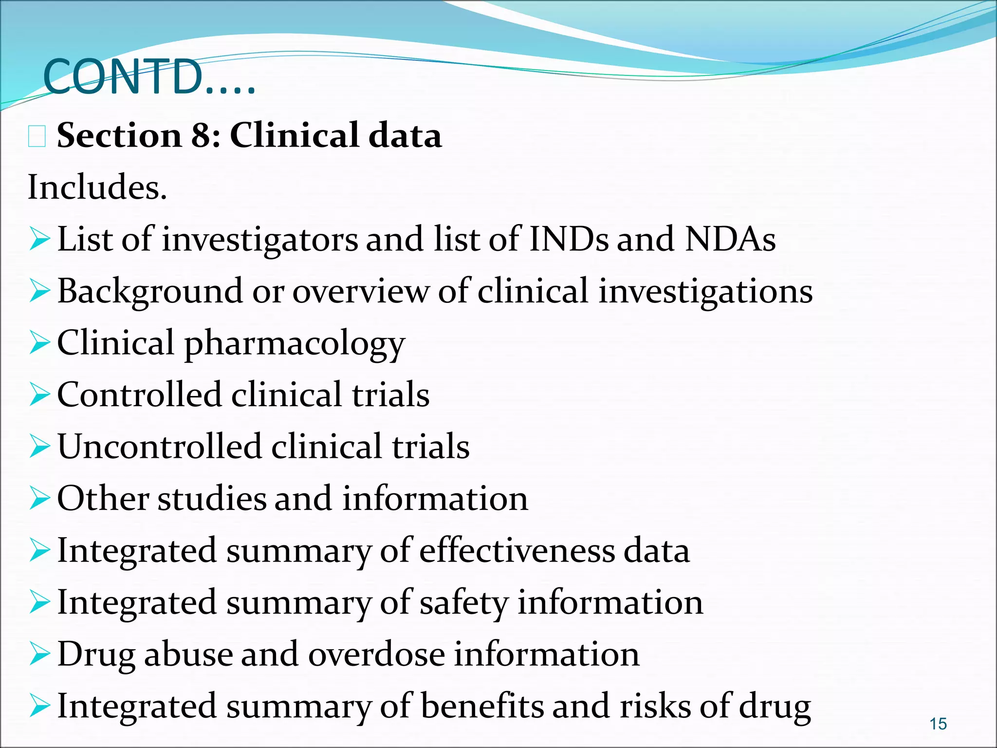 CONTD.... 
 Section 8: Clinical data 
Includes. 
List of investigators and list of INDs and NDAs 
Background or overview of clinical investigations 
Clinical pharmacology 
Controlled clinical trials 
Uncontrolled clinical trials 
Other studies and information 
Integrated summary of effectiveness data 
Integrated summary of safety information 
Drug abuse and overdose information 
Integrated summary of benefits and risks of drug 15 
 