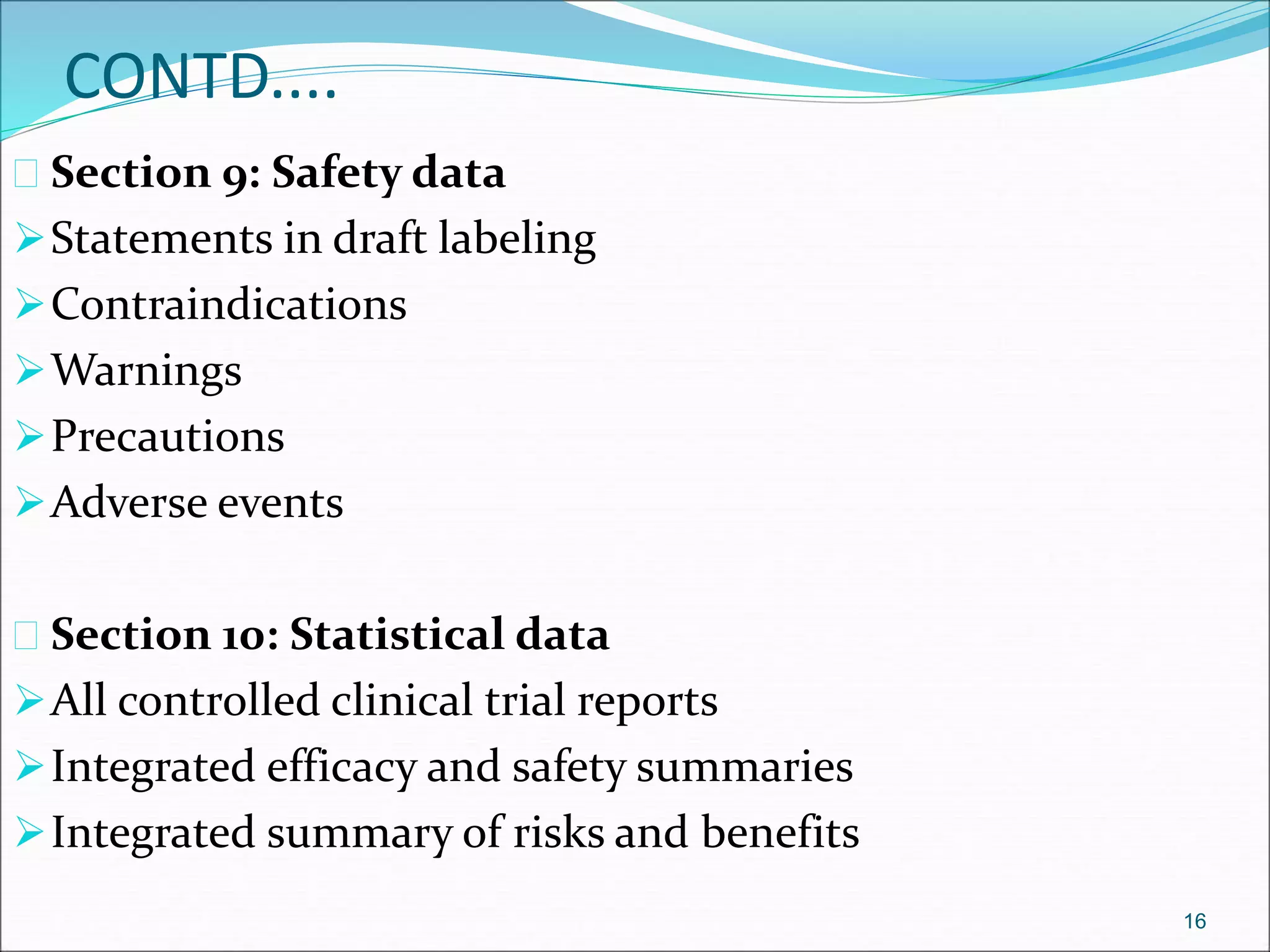 CONTD.... 
 Section 9: Safety data 
Statements in draft labeling 
Contraindications 
Warnings 
Precautions 
Adverse events 
 Section 10: Statistical data 
All controlled clinical trial reports 
Integrated efficacy and safety summaries 
Integrated summary of risks and benefits 
16 
 