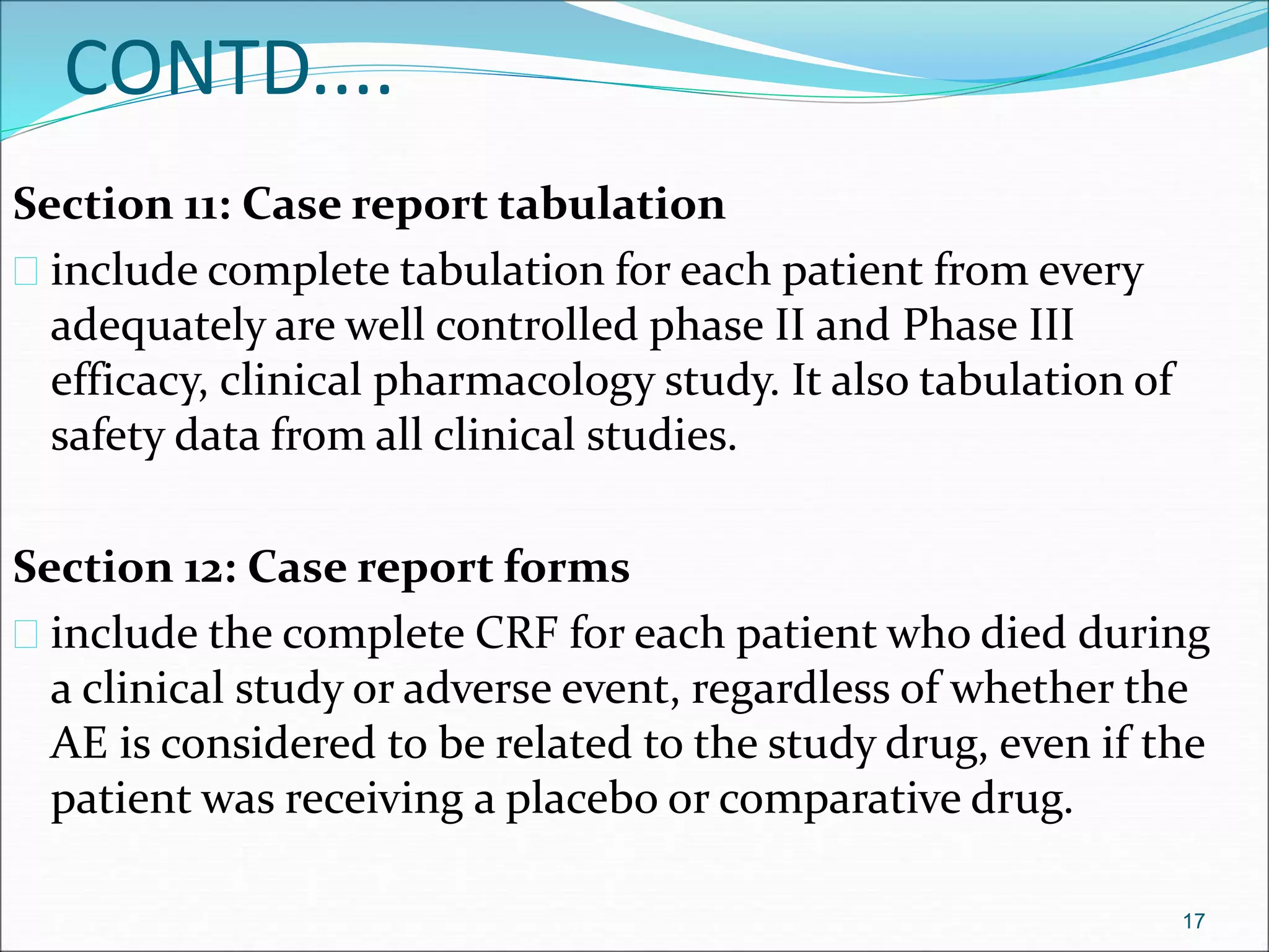 CONTD.... 
Section 11: Case report tabulation 
 include complete tabulation for each patient from every 
adequately are well controlled phase II and Phase III 
efficacy, clinical pharmacology study. It also tabulation of 
safety data from all clinical studies. 
Section 12: Case report forms 
 include the complete CRF for each patient who died during 
a clinical study or adverse event, regardless of whether the 
AE is considered to be related to the study drug, even if the 
patient was receiving a placebo or comparative drug. 
17 
 