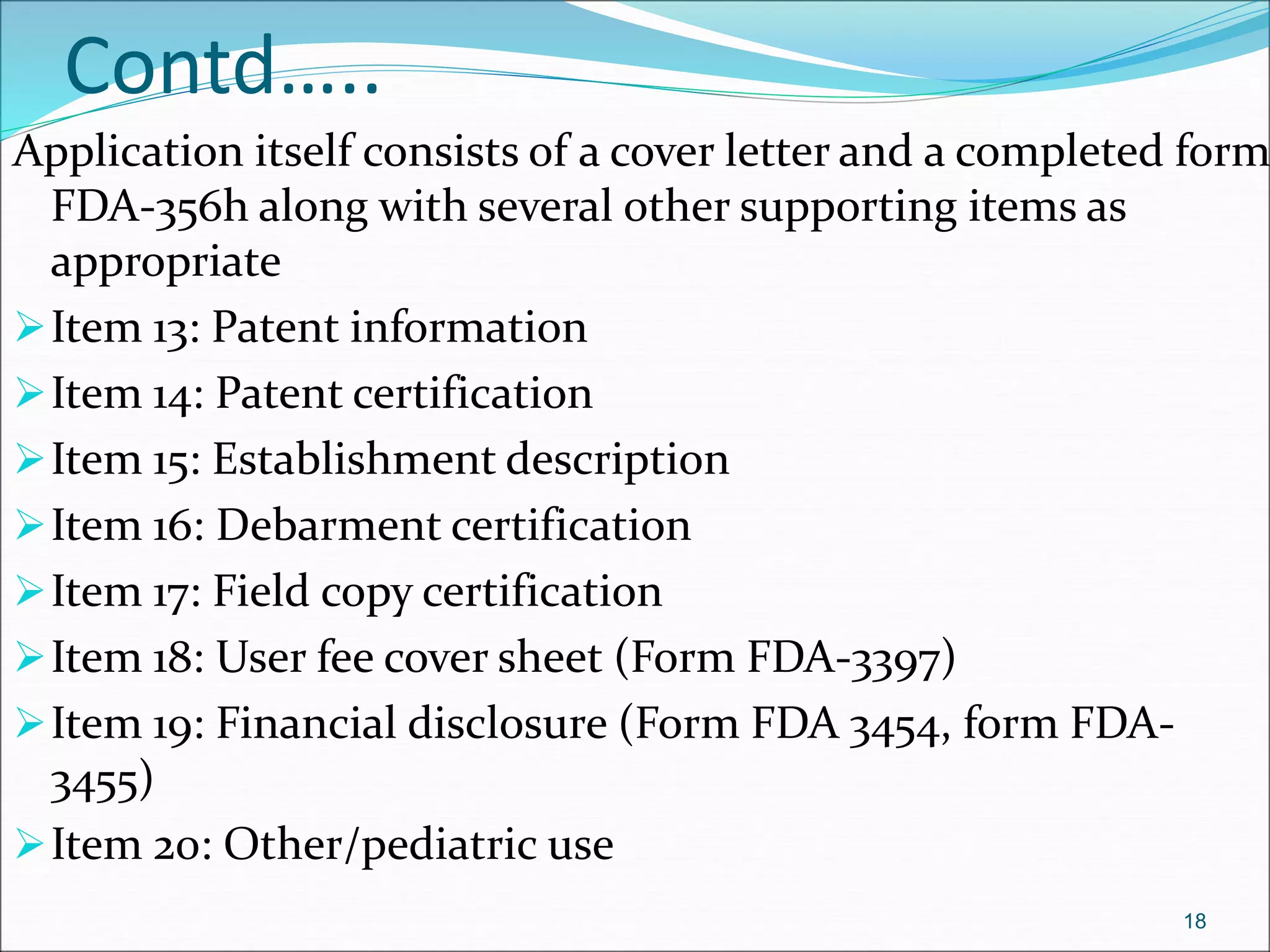 Contd….. 
Application itself consists of a cover letter and a completed form 
FDA-356h along with several other supporting items as 
appropriate 
Item 13: Patent information 
Item 14: Patent certification 
Item 15: Establishment description 
Item 16: Debarment certification 
Item 17: Field copy certification 
Item 18: User fee cover sheet (Form FDA-3397) 
Item 19: Financial disclosure (Form FDA 3454, form FDA- 
3455) 
Item 20: Other/pediatric use 
18 
 