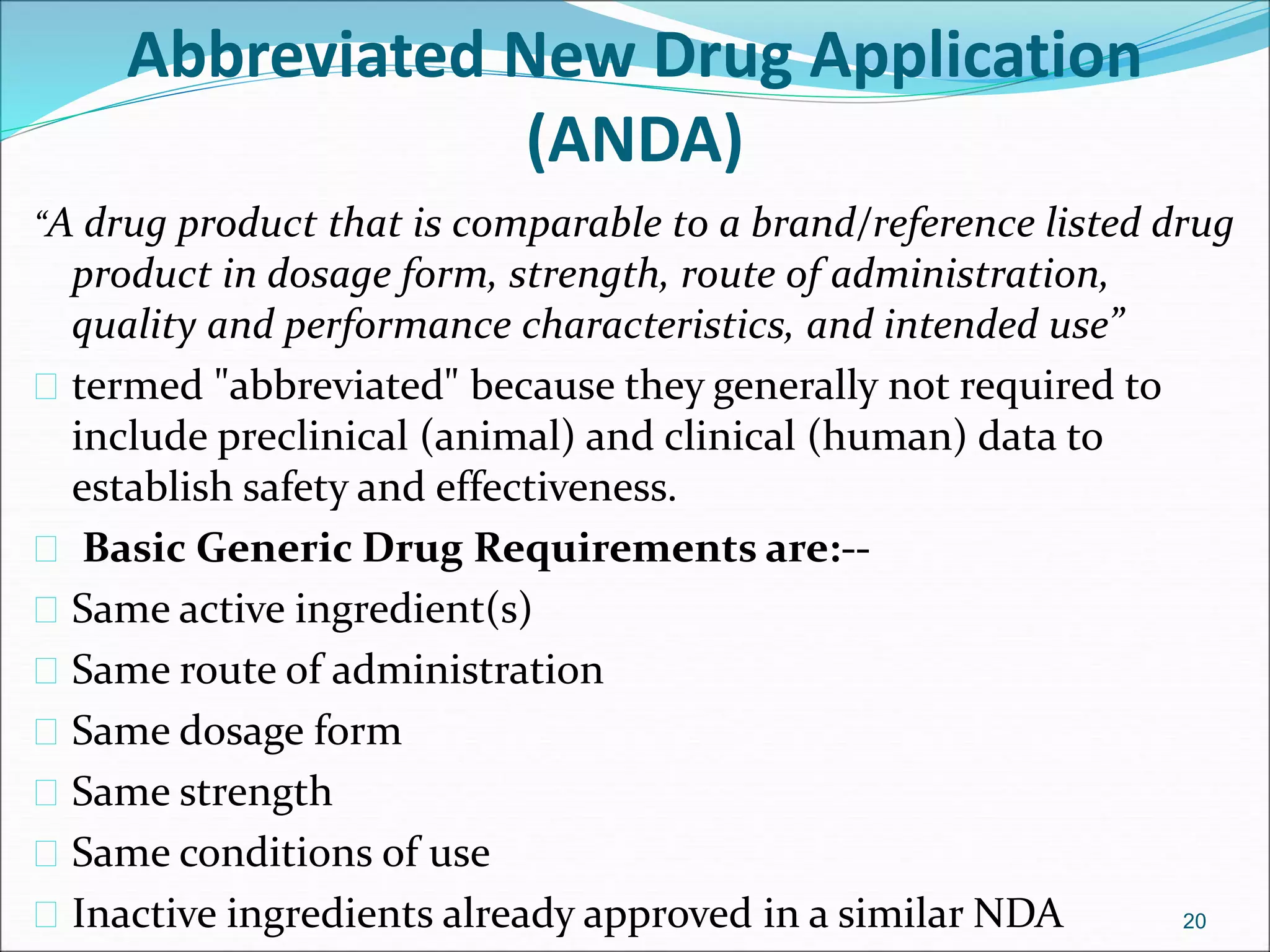 Abbreviated New Drug Application 
(ANDA) 
“A drug product that is comparable to a brand/reference listed drug 
product in dosage form, strength, route of administration, 
quality and performance characteristics, and intended use” 
 termed "abbreviated" because they generally not required to 
include preclinical (animal) and clinical (human) data to 
establish safety and effectiveness. 
 Basic Generic Drug Requirements are:-- 
 Same active ingredient(s) 
 Same route of administration 
 Same dosage form 
 Same strength 
 Same conditions of use 
 Inactive ingredients already approved in a similar NDA 20 
 