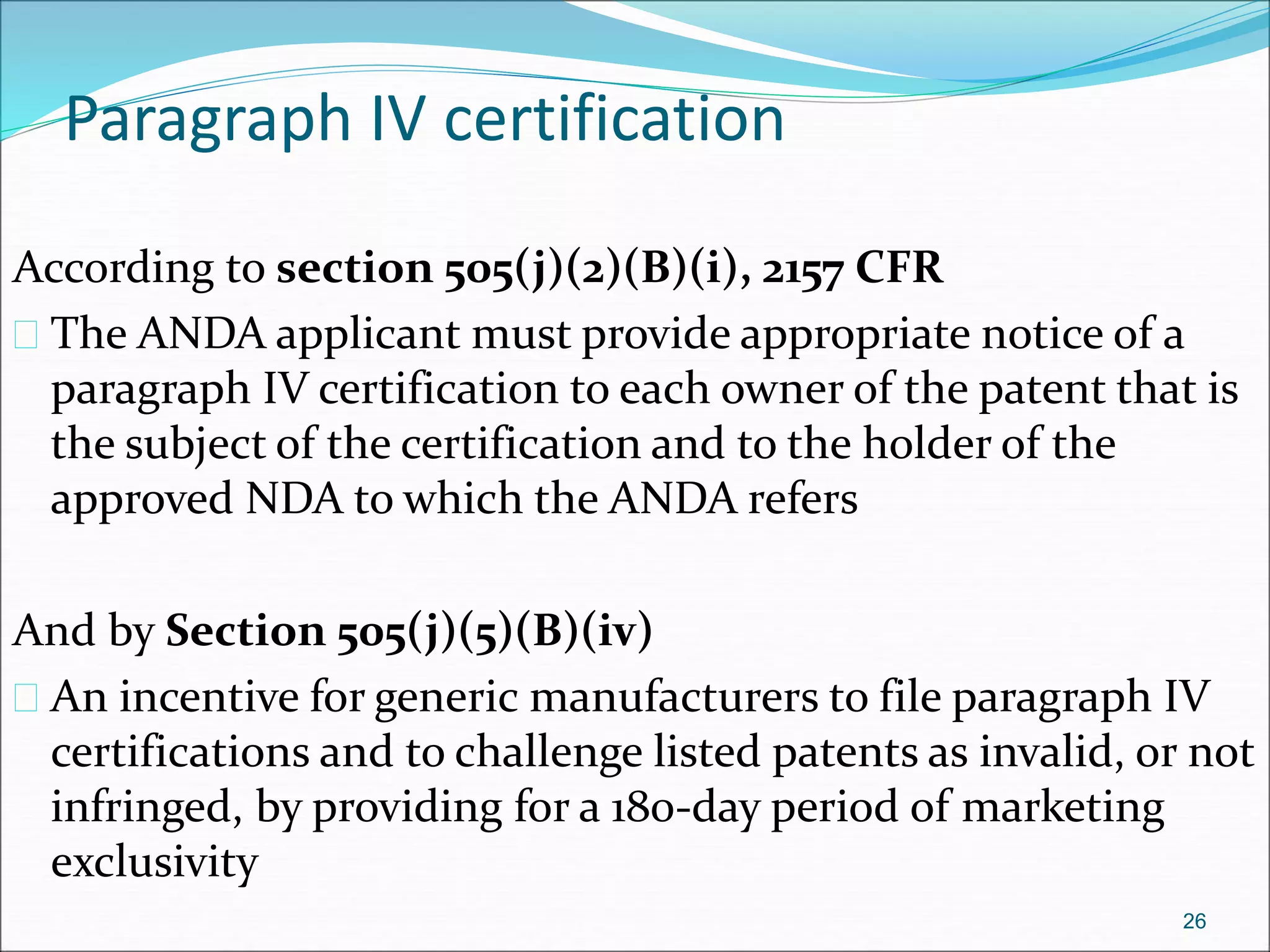 Paragraph IV certification 
According to section 505(j)(2)(B)(i), 2157 CFR 
 The ANDA applicant must provide appropriate notice of a 
paragraph IV certification to each owner of the patent that is 
the subject of the certification and to the holder of the 
approved NDA to which the ANDA refers 
And by Section 505(j)(5)(B)(iv) 
 An incentive for generic manufacturers to file paragraph IV 
certifications and to challenge listed patents as invalid, or not 
infringed, by providing for a 180-day period of marketing 
exclusivity 
26 
 