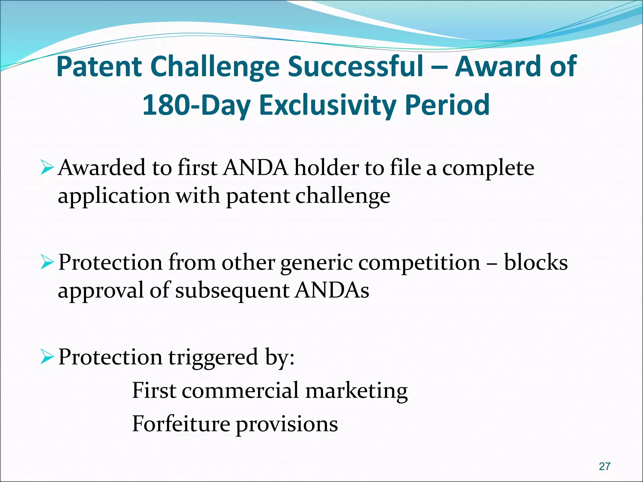 Patent Challenge Successful – Award of 
180-Day Exclusivity Period 
Awarded to first ANDA holder to file a complete 
application with patent challenge 
Protection from other generic competition – blocks 
approval of subsequent ANDAs 
Protection triggered by: 
First commercial marketing 
Forfeiture provisions 
27 
 