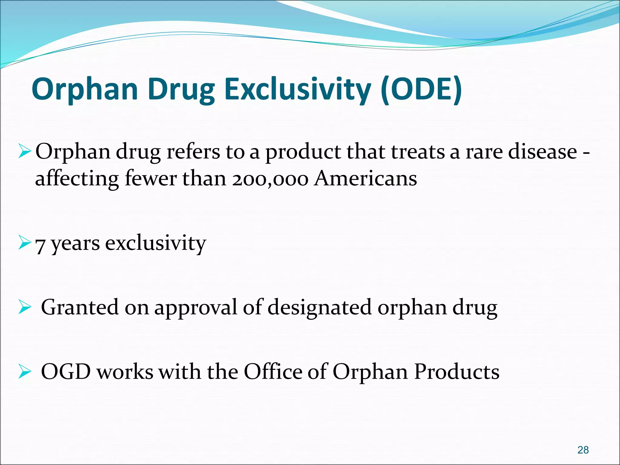 Orphan Drug Exclusivity (ODE) 
Orphan drug refers to a product that treats a rare disease - 
affecting fewer than 200,000 Americans 
7 years exclusivity 
 Granted on approval of designated orphan drug 
 OGD works with the Office of Orphan Products 
28 
 