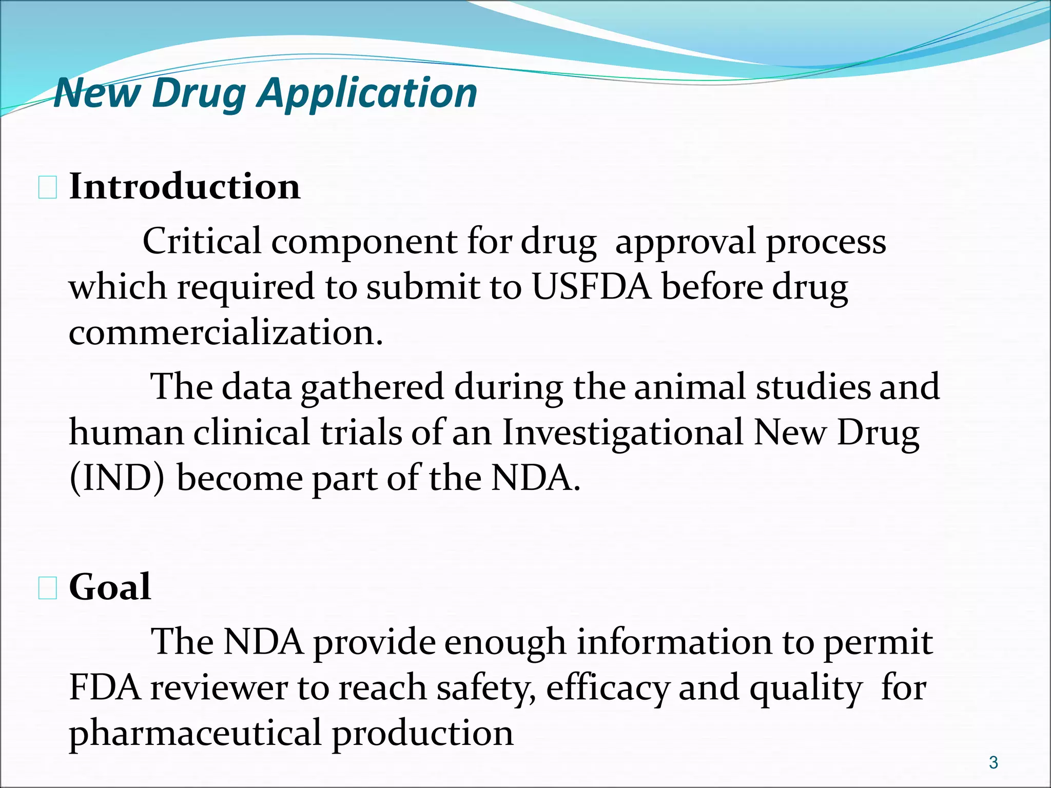 New Drug Application 
 Introduction 
Critical component for drug approval process 
which required to submit to USFDA before drug 
commercialization. 
The data gathered during the animal studies and 
human clinical trials of an Investigational New Drug 
(IND) become part of the NDA. 
 Goal 
The NDA provide enough information to permit 
FDA reviewer to reach safety, efficacy and quality for 
pharmaceutical production 
3 
 