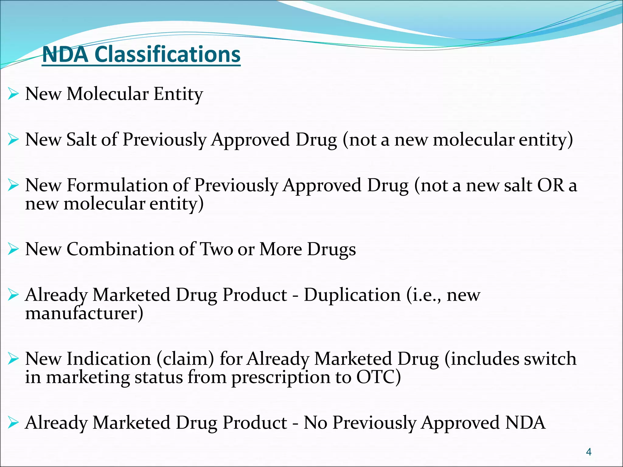 NDA Classifications 
 New Molecular Entity 
 New Salt of Previously Approved Drug (not a new molecular entity) 
 New Formulation of Previously Approved Drug (not a new salt OR a 
new molecular entity) 
 New Combination of Two or More Drugs 
 Already Marketed Drug Product - Duplication (i.e., new 
manufacturer) 
 New Indication (claim) for Already Marketed Drug (includes switch 
in marketing status from prescription to OTC) 
 Already Marketed Drug Product - No Previously Approved NDA 
4 
 