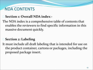 NDA CONTENTS 
 Section 1: Overall NDA index:- 
The NDA index is a comprehensive table of contents that 
enables the reviewers to find specific information in this 
massive document quickly. 
 Section 2: Labeling 
It must include all draft labeling that is intended for use on 
the product container, cartons or packages, including the 
proposed package insert. 
10 
 