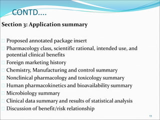 CONTD.... 
Section 3: Application summary 
 Proposed annotated package insert 
 Pharmacology class, scientific rational, intended use, and 
potential clinical benefits 
 Foreign marketing history 
 Chemistry, Manufacturing and control summary 
 Nonclinical pharmacology and toxicology summary 
 Human pharmacokinetics and bioavailability summary 
 Microbiology summary 
 Clinical data summary and results of statistical analysis 
 Discussion of benefit/risk relationship 
11 
 