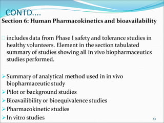 CONTD.... 
Section 6: Human Pharmacokinetics and bioavailability 
 includes data from Phase I safety and tolerance studies in 
healthy volunteers. Element in the section tabulated 
summary of studies showing all in vivo biopharmaceutics 
studies performed. 
Summary of analytical method used in in vivo 
biopharmaceutic study 
Pilot or background studies 
Bioavailibility or bioequivalence studies 
Pharmacokinetic studies 
In vitro studies 13 
 