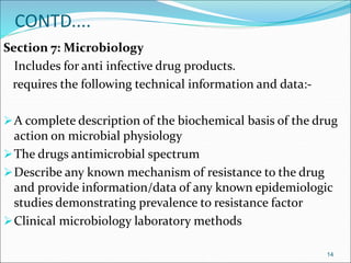 CONTD.... 
Section 7: Microbiology 
Includes for anti infective drug products. 
requires the following technical information and data:- 
A complete description of the biochemical basis of the drug 
action on microbial physiology 
The drugs antimicrobial spectrum 
Describe any known mechanism of resistance to the drug 
and provide information/data of any known epidemiologic 
studies demonstrating prevalence to resistance factor 
Clinical microbiology laboratory methods 
14 
 