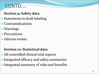 CONTD.... 
 Section 9: Safety data 
Statements in draft labeling 
Contraindications 
Warnings 
Precautions 
Adverse events 
 Section 10: Statistical data 
All controlled clinical trial reports 
Integrated efficacy and safety summaries 
Integrated summary of risks and benefits 
16 
 