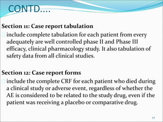 CONTD.... 
Section 11: Case report tabulation 
 include complete tabulation for each patient from every 
adequately are well controlled phase II and Phase III 
efficacy, clinical pharmacology study. It also tabulation of 
safety data from all clinical studies. 
Section 12: Case report forms 
 include the complete CRF for each patient who died during 
a clinical study or adverse event, regardless of whether the 
AE is considered to be related to the study drug, even if the 
patient was receiving a placebo or comparative drug. 
17 
 