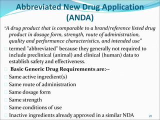 Abbreviated New Drug Application 
(ANDA) 
“A drug product that is comparable to a brand/reference listed drug 
product in dosage form, strength, route of administration, 
quality and performance characteristics, and intended use” 
 termed "abbreviated" because they generally not required to 
include preclinical (animal) and clinical (human) data to 
establish safety and effectiveness. 
 Basic Generic Drug Requirements are:-- 
 Same active ingredient(s) 
 Same route of administration 
 Same dosage form 
 Same strength 
 Same conditions of use 
 Inactive ingredients already approved in a similar NDA 20 
 