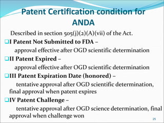 Patent Certification condition for 
ANDA 
Described in section 505(j)(2)(A)(vii) of the Act. 
I Patent Not Submitted to FDA – 
approval effective after OGD scientific determination 
II Patent Expired – 
approval effective after OGD scientific determination 
III Patent Expiration Date (honored) – 
tentative approval after OGD scientific determination, 
final approval when patent expires 
IV Patent Challenge – 
tentative approval after OGD science determination, final 
approval when challenge won 
25 
 