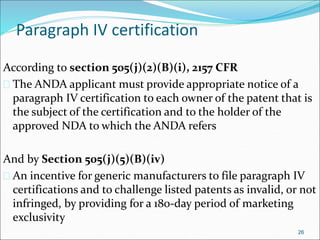Paragraph IV certification 
According to section 505(j)(2)(B)(i), 2157 CFR 
 The ANDA applicant must provide appropriate notice of a 
paragraph IV certification to each owner of the patent that is 
the subject of the certification and to the holder of the 
approved NDA to which the ANDA refers 
And by Section 505(j)(5)(B)(iv) 
 An incentive for generic manufacturers to file paragraph IV 
certifications and to challenge listed patents as invalid, or not 
infringed, by providing for a 180-day period of marketing 
exclusivity 
26 
 
