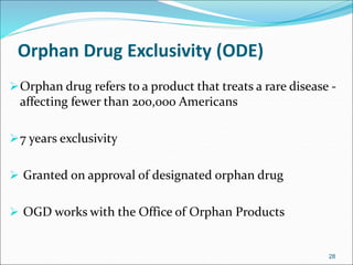 Orphan Drug Exclusivity (ODE) 
Orphan drug refers to a product that treats a rare disease - 
affecting fewer than 200,000 Americans 
7 years exclusivity 
 Granted on approval of designated orphan drug 
 OGD works with the Office of Orphan Products 
28 
 