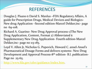REFERENCES 
 Douglas J. Pisano $ David S. Manlus –FDA Regulatory Affairs, A 
guide for Prescription Drugs, Medical Devices and Biologics- 
New drug Application –Second edition-Marcel Dekker,inc- page 
no 69-108. 
 Richard A. Guarino- New Drug Approval process-1)The New 
Drug Application, Content, Format 2) Abbreviated $ 
Supplementary New Drug Application- Fourth edition-Marcel 
Dekker,inc- page no 113-183. 
 Loyd V. Allen Jr, Nicholas G. Popovich, Howard C. ansel-Ansel’s 
Pharmaceutical Dosage Forms and delivers systems- New Drug 
Development and Approval Process-8th edition- B.I. publication- 
Page no 25-65. 
 http://www.fda.gov/cder/guidance/index.htm. 
31 
 