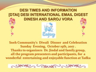 DESI TIMES AND INFORMATION
[DTAI] DESI INTERNATIONAL EMAIL DIGEST
DINESH AND SAROJ VORA
Sneh Community's Diwali Dinner and Celebration
Sunday Evening, October 15th, 2017 .
Thanks to organizers Dr. Jindal and family group,
all the program presenters and participants, for a
wonderful entertaining and enjoyable function at Tadka
 
