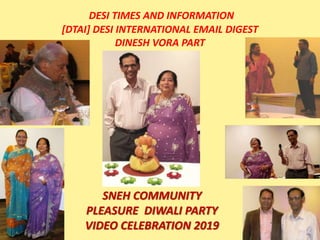 DESI TIMES AND INFORMATION
[DTAI] DESI INTERNATIONAL EMAIL DIGEST
DINESH VORA PART
SNEH COMMUNITY
PLEASURE DIWALI PARTY
VIDEO CELEBRATION 2019
 