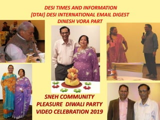 DESI TIMES AND INFORMATION
[DTAI] DESI INTERNATIONAL EMAIL DIGEST
DINESH VORA PART
SNEH COMMUNITY
PLEASURE DIWALI PARTY
VIDEO CELEBRATION 2019
 