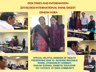 SPECIAL HELPFUL SEMINAR OF HEALTH
PRESERVING HOW TO REVERSE IRRITABLE
BOWEL SYNDROM BY SHRIMATI
SHALINI GOENKA, DIABETIC EDUCATOR
ON 11/27/2019 AT SNEH COMMUNITY.
DESI TIMES AND INFORMATION
[DTAI] DESI INTERNATIONAL EMAIL DIGEST
DINESH VORA
 