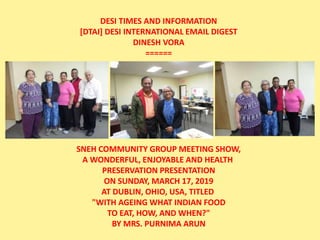 DESI TIMES AND INFORMATION
[DTAI] DESI INTERNATIONAL EMAIL DIGEST
DINESH VORA
======
SNEH COMMUNITY GROUP MEETING SHOW,
A WONDERFUL, ENJOYABLE AND HEALTH
PRESERVATION PRESENTATION
ON SUNDAY, MARCH 17, 2019
AT DUBLIN, OHIO, USA, TITLED
"WITH AGEING WHAT INDIAN FOOD
TO EAT, HOW, AND WHEN?"
BY MRS. PURNIMA ARUN
 