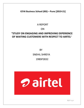 1 | P a g e
ICFAI Business School (IBS) – Pune [2019-21]
A REPORT
ON
“STUDY ON ENGAGING AND IMPROVING EXPERIENCE
OF WAITING CUSTOMERS WITH RESPECT TO AIRTEL”
BY
SNEHIL SHREYA
19BSP2832
 