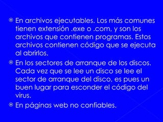 En archivos ejecutables. Los más comunes tienen extensión .exe o .com, y son los archivos que contienen programas. Estos archivos contienen código que se ejecuta al abrirlos.  En los sectores de arranque de los discos. Cada vez que se lee un disco se lee el sector de arranque del disco, es pues un buen lugar para esconder el código del virus. En páginas web no confiables.  