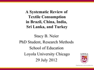 A Systematic Review of
    Textile Consumption
   in Brazil, China, India,
   Sri Lanka, and Turkey

       Stacy B. Neier
PhD Student, Research Methods
     School of Education
  Loyola University Chicago
        29 July 2012
 