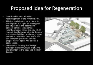Proposed Idea for Regeneration
•   Goes hand in hand with the
    redevelopment of the Victoria Baths.
•   This is a really important scheme for
    Nottingham. It is right on the edge of
    the city and has the potential to
    connect some of the poorest
    neighbourhoods within the city, whilst
    maintaining their own identity. Some of
    the existing buildings are beyond repair
    and are at the end of their useful life.
    But the open space area can be a
    proper market again. And double a
    social space.
•   Identified as forming the “bridge”
    between the communities of St Anns
    and Sneinton to the east, and the City
    Centre.
 