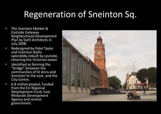 Regeneration of Sneinton Sq.
•   The Sneinton Market &
    Eastside Gateway
    Neighborhood Development
    Plan by Gehl Architects in
    July 2008.
•   Redesigned by Patel Taylor
    and Sneinton Baths
    splendidly rebuilt by Levitate,
    retaining the Victorian tower.
•   Identified as forming the
    “bridge” between the
    communities of St Anns and
    Sneinton to the east, and the
    City Centre.
•   6.8 million project, funded
    from the EU Regional
    Development Fund, East
    Midlands Development
    Agency and central
    government.
 