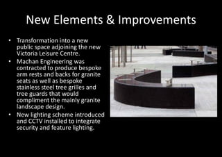 New Elements & Improvements
• Transformation into a new
  public space adjoining the new
  Victoria Leisure Centre.
• Machan Engineering was
  contracted to produce bespoke
  arm rests and backs for granite
  seats as well as bespoke
  stainless steel tree grilles and
  tree guards that would
  compliment the mainly granite
  landscape design.
• New lighting scheme introduced
  and CCTV installed to integrate
  security and feature lighting.
 