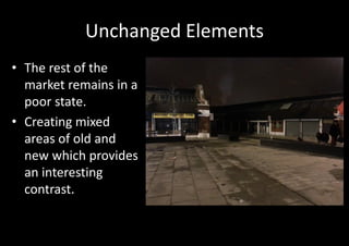 Unchanged Elements
• The rest of the
  market remains in a
  poor state.
• Creating mixed
  areas of old and
  new which provides
  an interesting
  contrast.
 