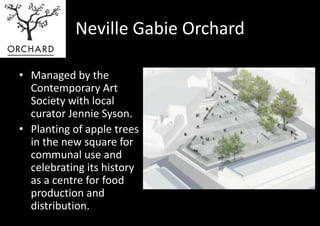 Neville Gabie Orchard

• Managed by the
  Contemporary Art
  Society with local
  curator Jennie Syson.
• Planting of apple trees
  in the new square for
  communal use and
  celebrating its history
  as a centre for food
  production and
  distribution.
 
