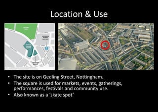 Location & Use




• The site is on Gedling Street, Nottingham.
• The square is used for markets, events, gatherings,
  performances, festivals and community use.
• Also known as a ‘skate spot’
 