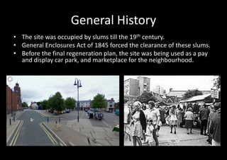 General History
• The site was occupied by slums till the 19th century.
• General Enclosures Act of 1845 forced the clearance of these slums.
• Before the final regeneration plan, the site was being used as a pay
  and display car park, and marketplace for the neighbourhood.
 