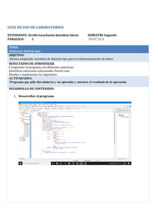 GUÍA DE USO DE LABORATORIOS
ESTUDIANTE: Sevilla Guachamin Jonathan Alexis SEMESTRE Segundo
PARALELO: C PRÁCTICA
TEMA:
Sentencia Switch case
OBJETIVO:
Hemos empleado variables de distinto tipo para el almacenamiento de datos
RESULTADOS DE APRENDIZAJE
Comprender el programa con diferentes sentencias
Identificar estructuras relacionadas Switch case
Diseñar e implementar los algoritmos
ACTIVIDADES:
Programa que pide dos números y un operador y muestra el resultado de la operación
DESARROLLO DE CONTENIDOS
1. Desarrollar el programa