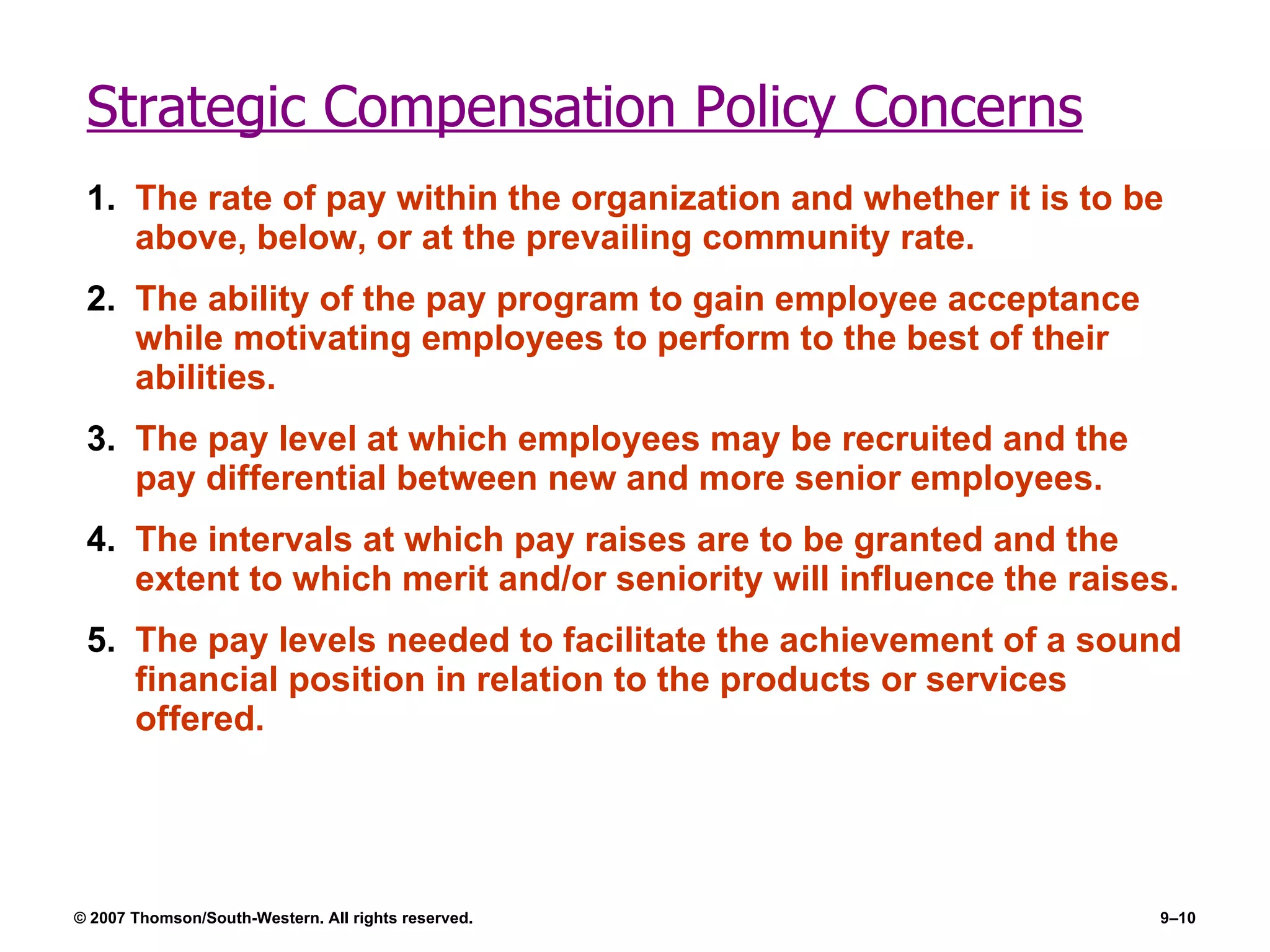 Strategic Compensation Policy Concerns The rate of pay within the organization and whether it is to be above, below, or at the prevailing community rate. The ability of the pay program to gain employee acceptance while motivating employees to perform to the best of their abilities.  The pay level at which employees may be recruited and the pay differential between new and more senior employees. The intervals at which pay raises are to be granted and the extent to which merit and/or seniority will influence the raises.  The pay levels needed to facilitate the achievement of a sound financial position in relation to the products or services offered. 