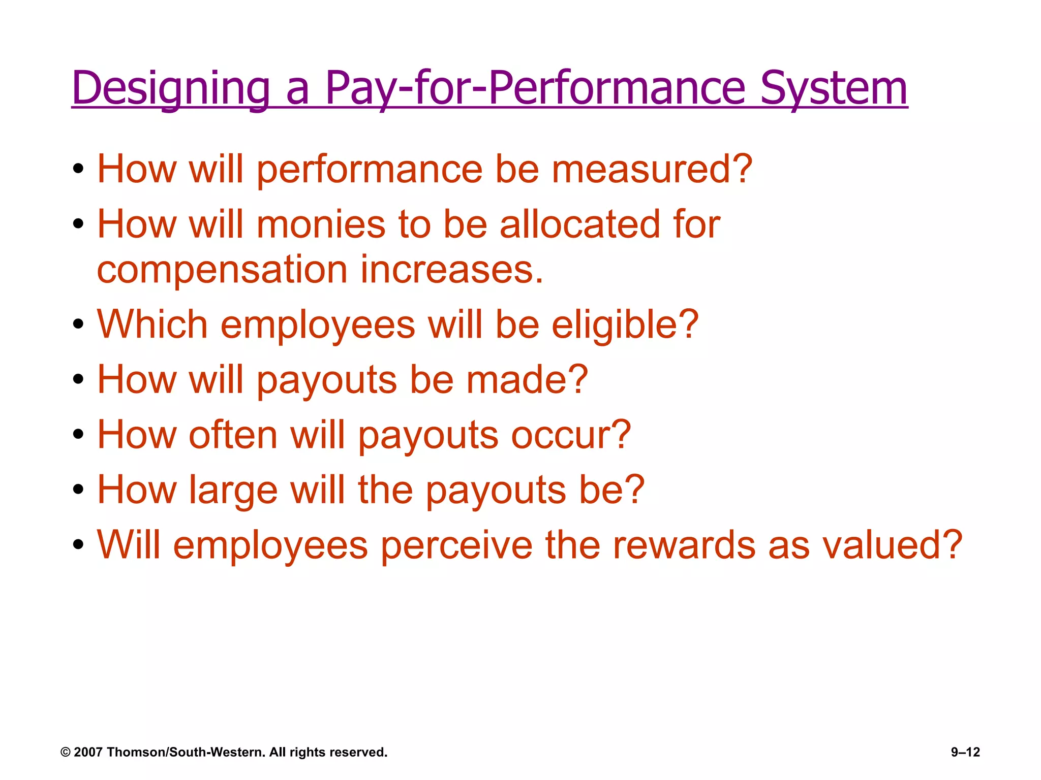 Designing a Pay-for-Performance System How will performance be measured? How will monies to be allocated for compensation increases. Which employees will be eligible? How will payouts be made? How often will payouts occur? How large will the payouts be? Will employees perceive the rewards as valued? 