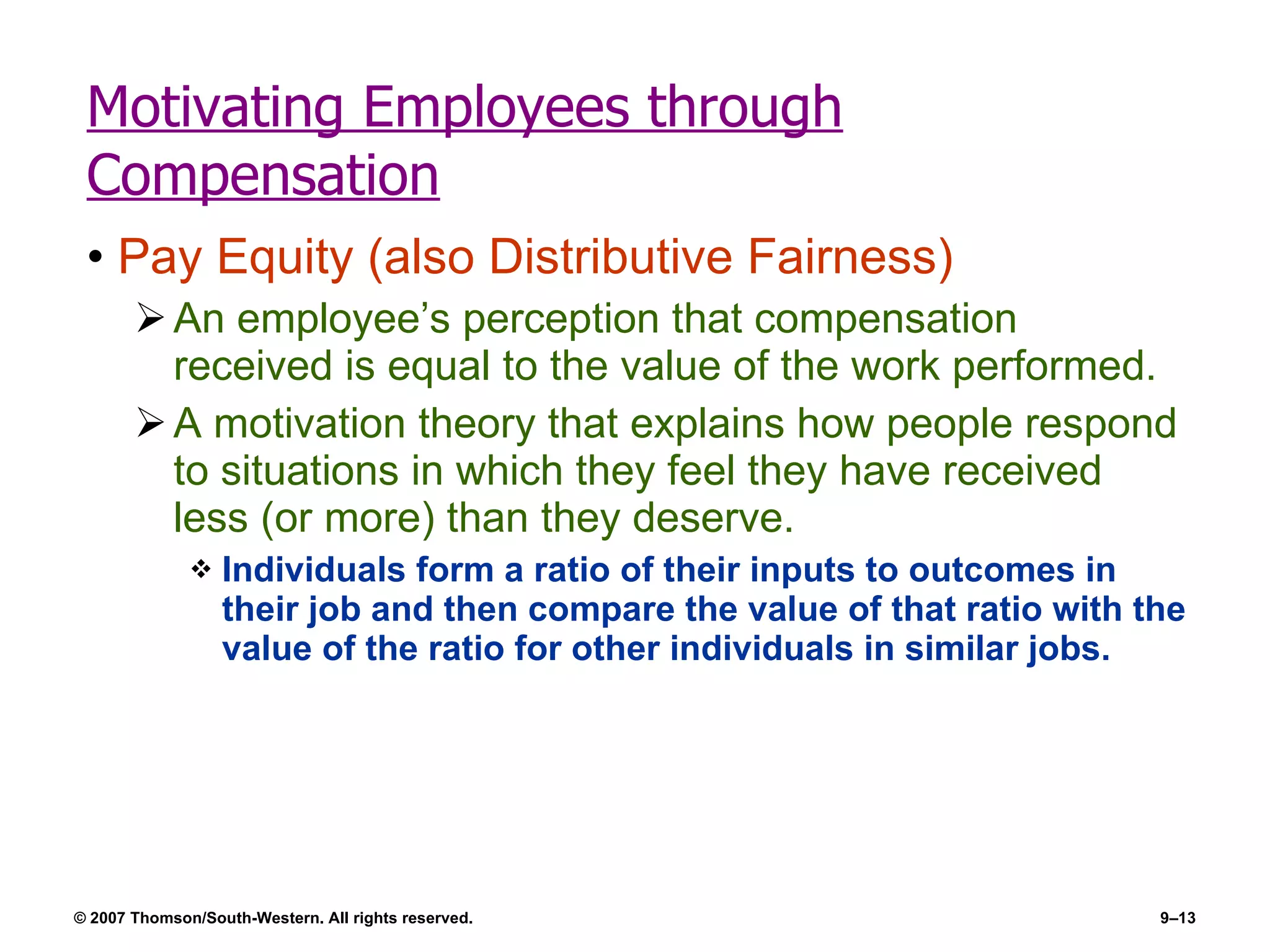 Motivating Employees through Compensation Pay Equity (also Distributive Fairness) An employee’s perception that compensation received is equal to the value of the work performed. A motivation theory that explains how people respond to situations in which they feel they have received less (or more) than they deserve. Individuals form a ratio of their inputs to outcomes in their job and then compare the value of that ratio with the value of the ratio for other individuals in similar jobs. 