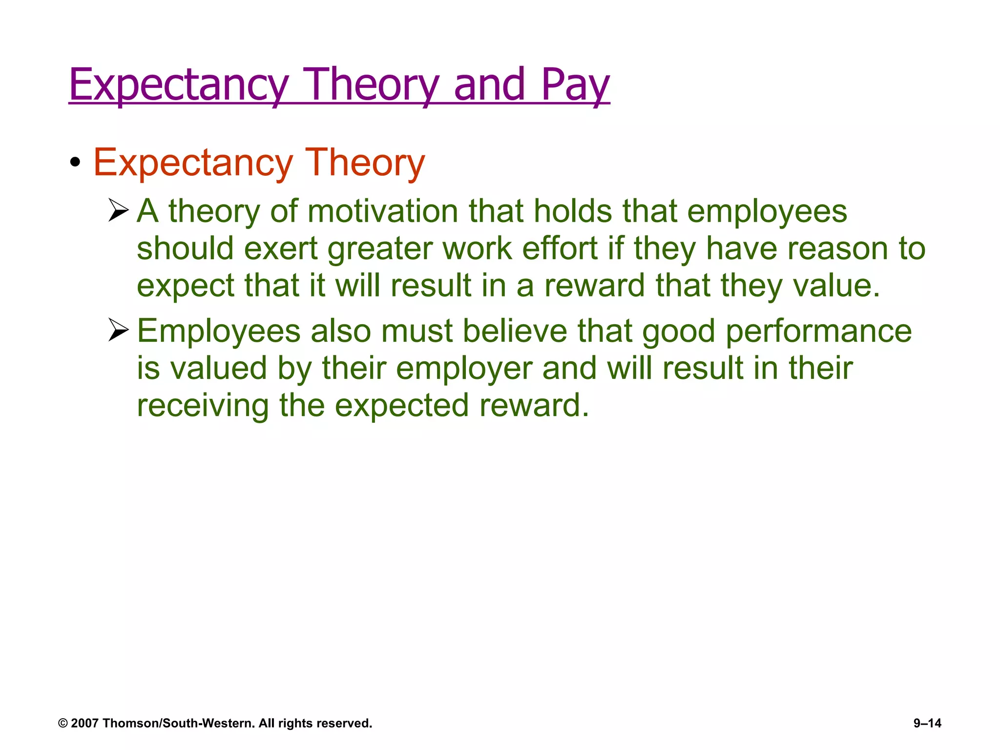 Expectancy Theory and Pay Expectancy Theory A theory of motivation that holds that employees should exert greater work effort if they have reason to expect that it will result in a reward that they value. Employees also must believe that good performance is valued by their employer and will result in their receiving the expected reward. 